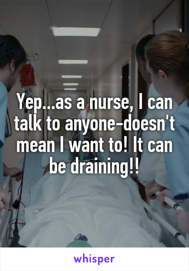 Yep...as a nurse, I can talk to anyone-doesn't mean I want to! It can be draining!!