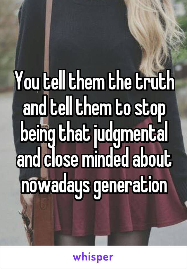 You tell them the truth and tell them to stop being that judgmental and close minded about nowadays generation