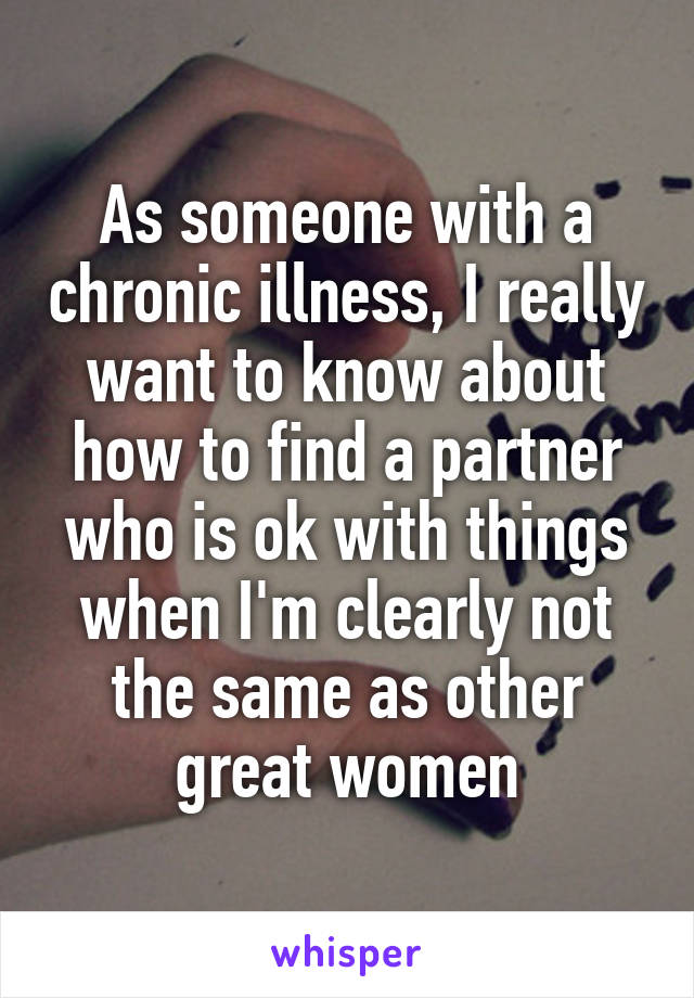 As someone with a chronic illness, I really want to know about how to find a partner who is ok with things when I'm clearly not the same as other great women