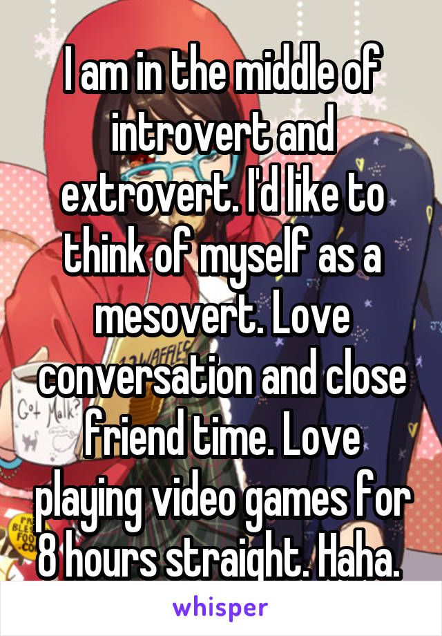 I am in the middle of introvert and extrovert. I'd like to think of myself as a mesovert. Love conversation and close friend time. Love playing video games for 8 hours straight. Haha. 