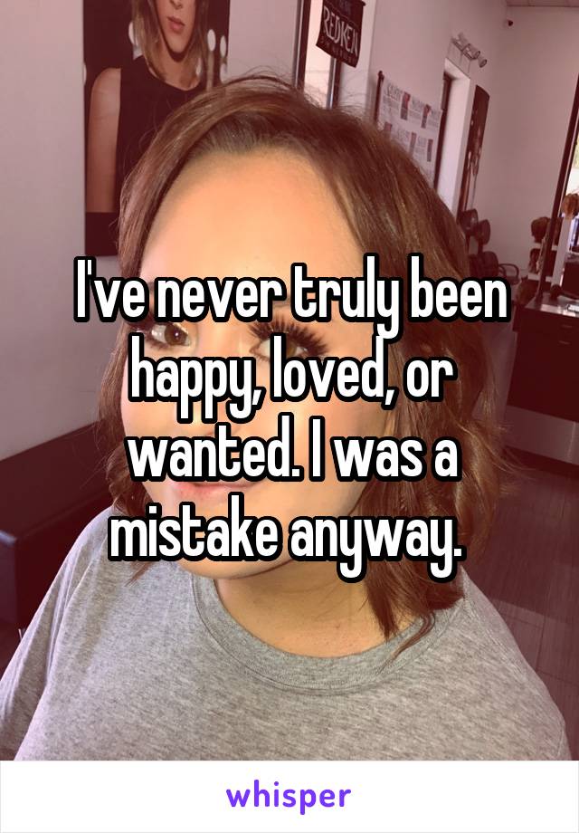 I've never truly been happy, loved, or wanted. I was a mistake anyway. 
