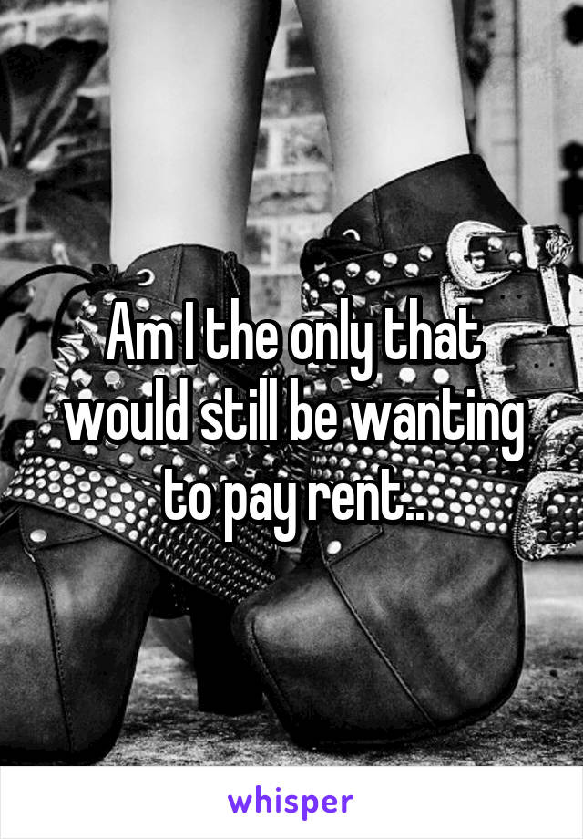 Am I the only that would still be wanting to pay rent..