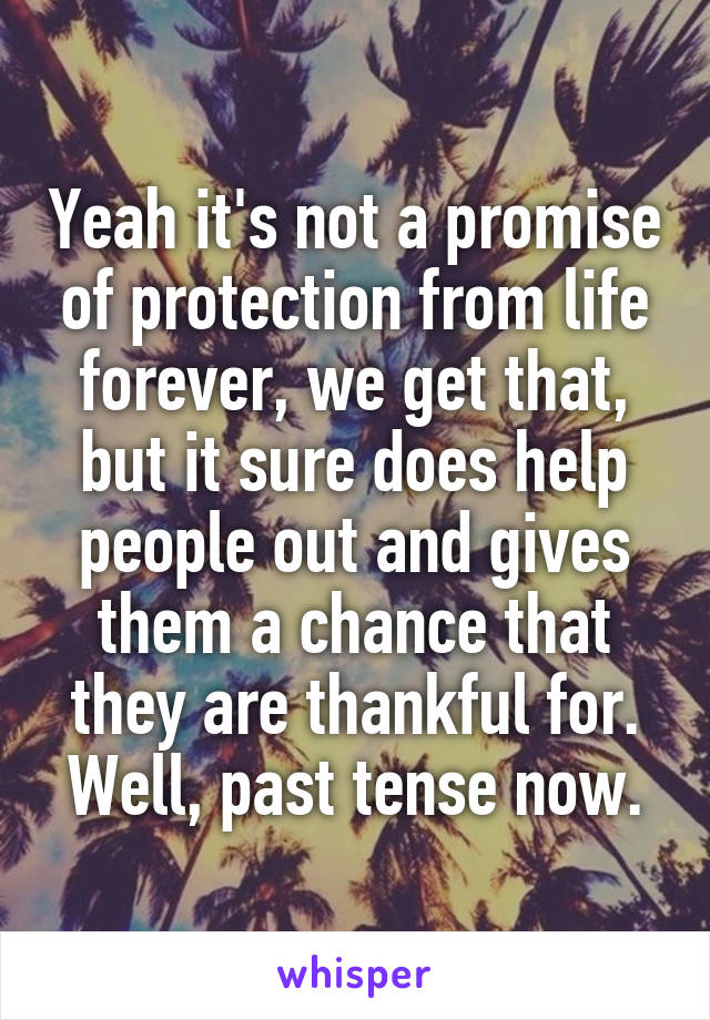 Yeah it's not a promise of protection from life forever, we get that, but it sure does help people out and gives them a chance that they are thankful for. Well, past tense now.