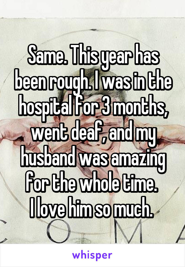 Same. This year has been rough. I was in the hospital for 3 months, went deaf, and my husband was amazing for the whole time. 
I love him so much. 