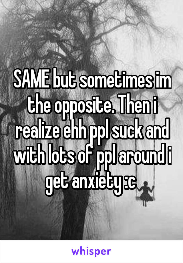 SAME but sometimes im the opposite. Then i realize ehh ppl suck and with lots of ppl around i get anxiety :c 