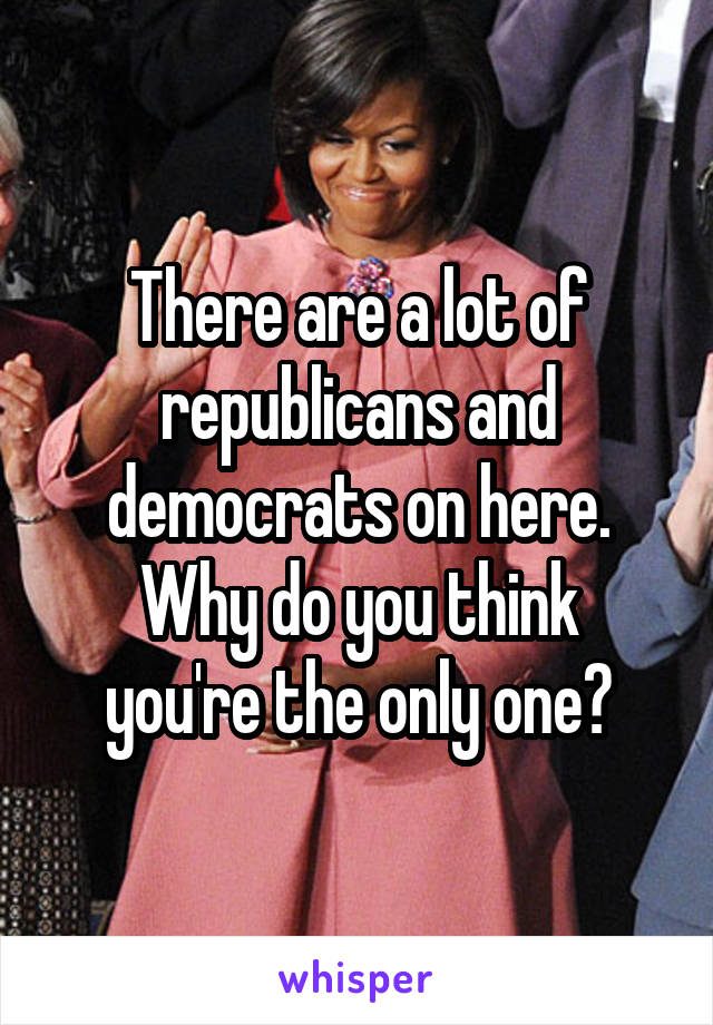 There are a lot of republicans and democrats on here.
Why do you think you're the only one?