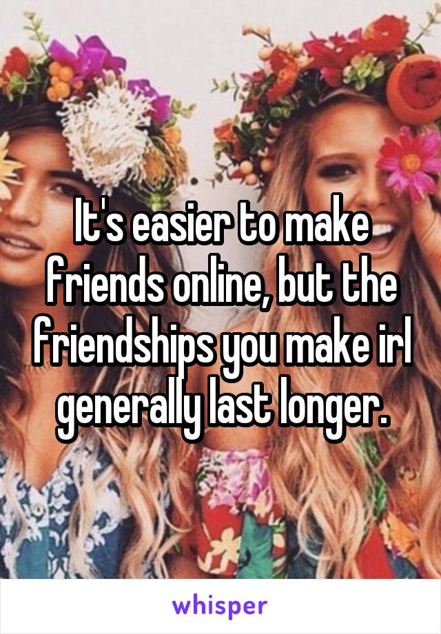 It's easier to make friends online, but the friendships you make irl generally last longer.