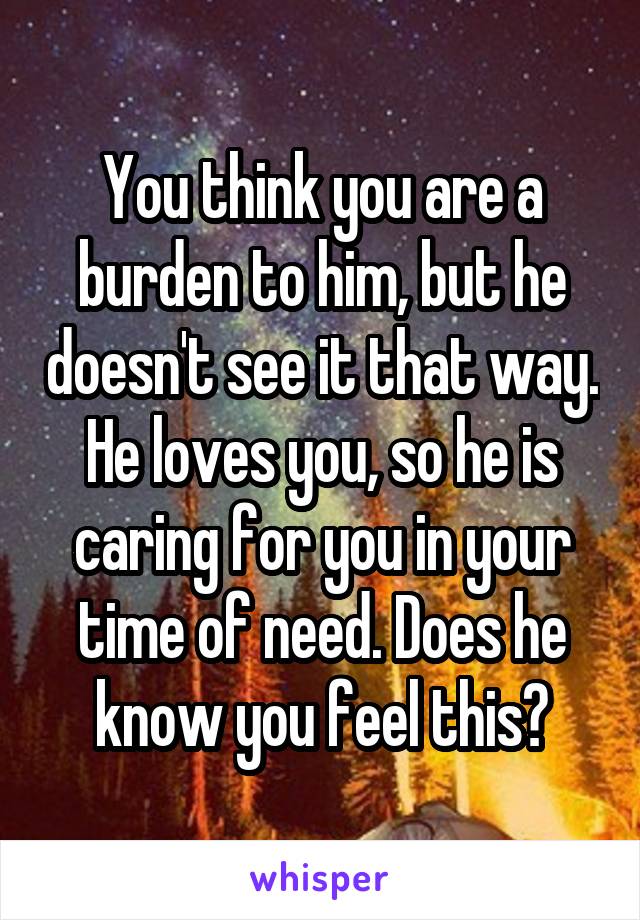 You think you are a burden to him, but he doesn't see it that way. He loves you, so he is caring for you in your time of need. Does he know you feel this?