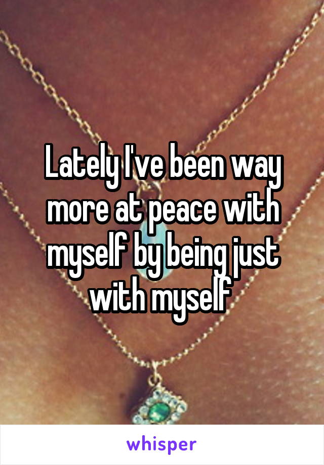 Lately I've been way more at peace with myself by being just with myself 