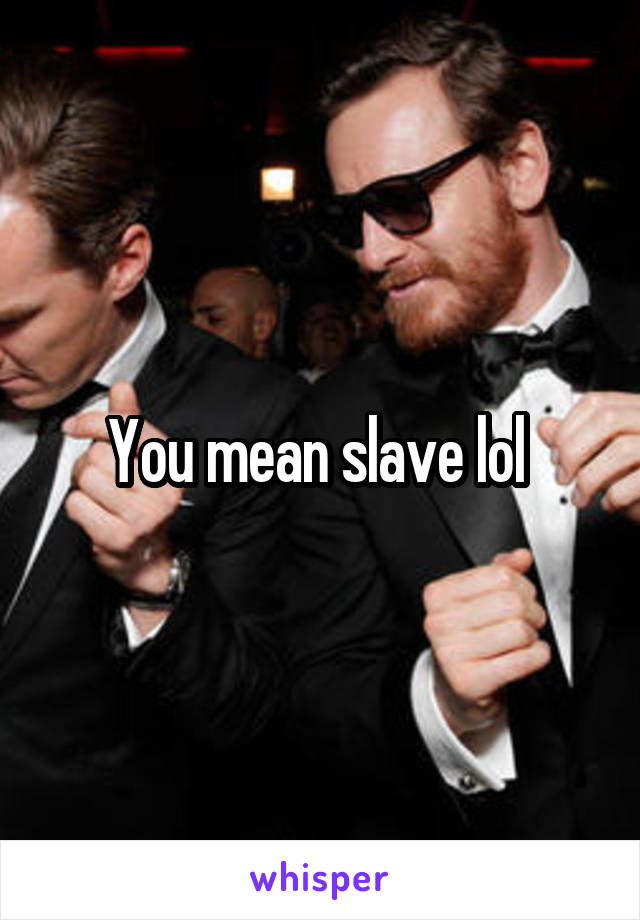 You mean slave lol 