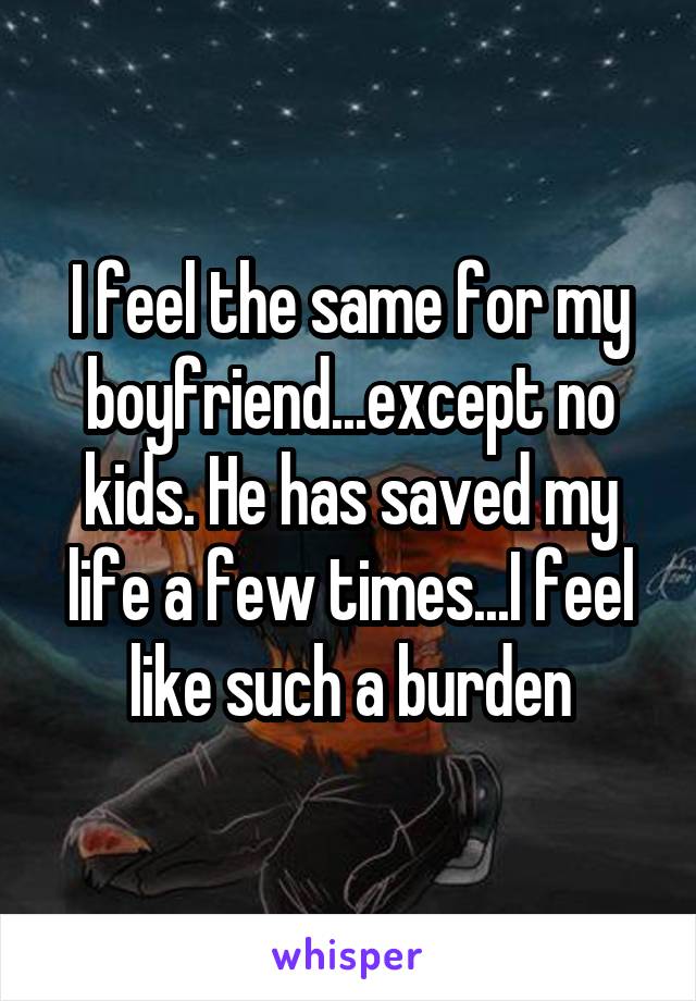 I feel the same for my boyfriend...except no kids. He has saved my life a few times...I feel like such a burden