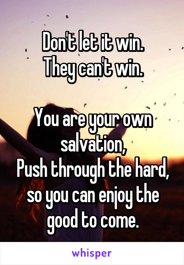 Don't let it win.
They can't win.

You are your own salvation,
Push through the hard, so you can enjoy the good to come.