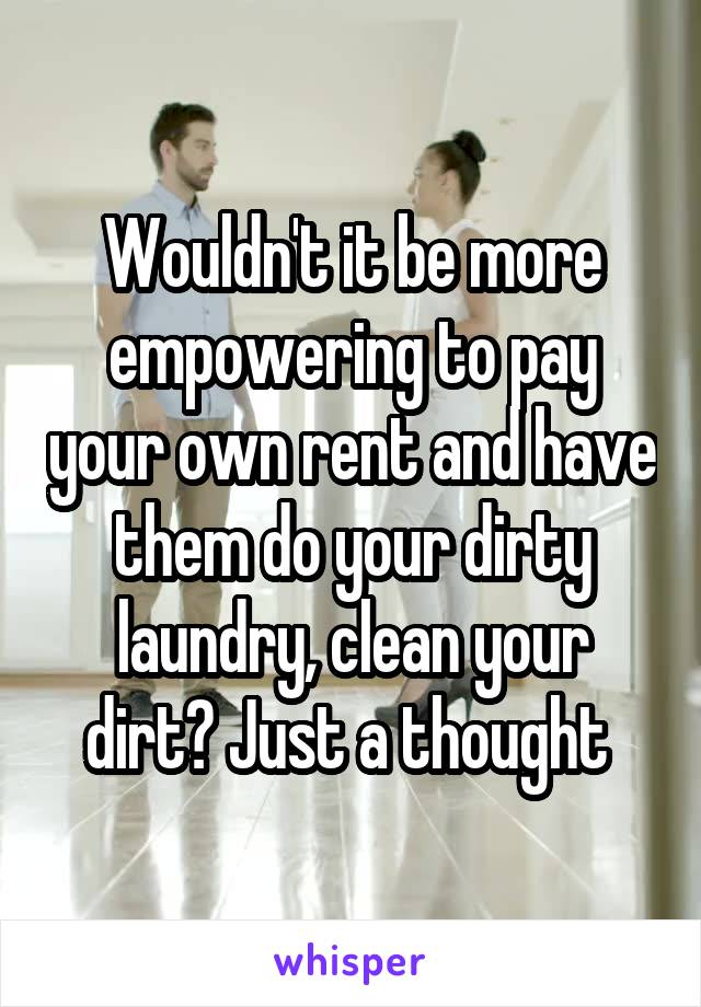 Wouldn't it be more empowering to pay your own rent and have them do your dirty laundry, clean your dirt? Just a thought 
