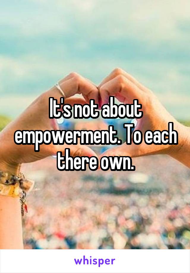 It's not about empowerment. To each there own.