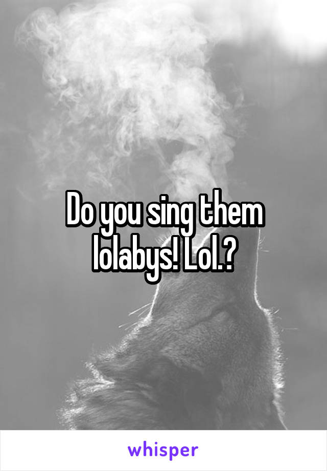 Do you sing them lolabys! Lol.?