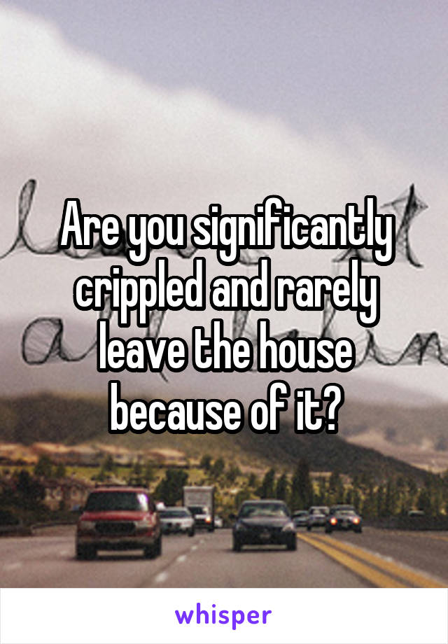 Are you significantly crippled and rarely leave the house because of it?