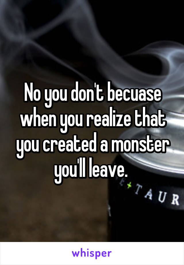 No you don't becuase when you realize that you created a monster you'll leave. 