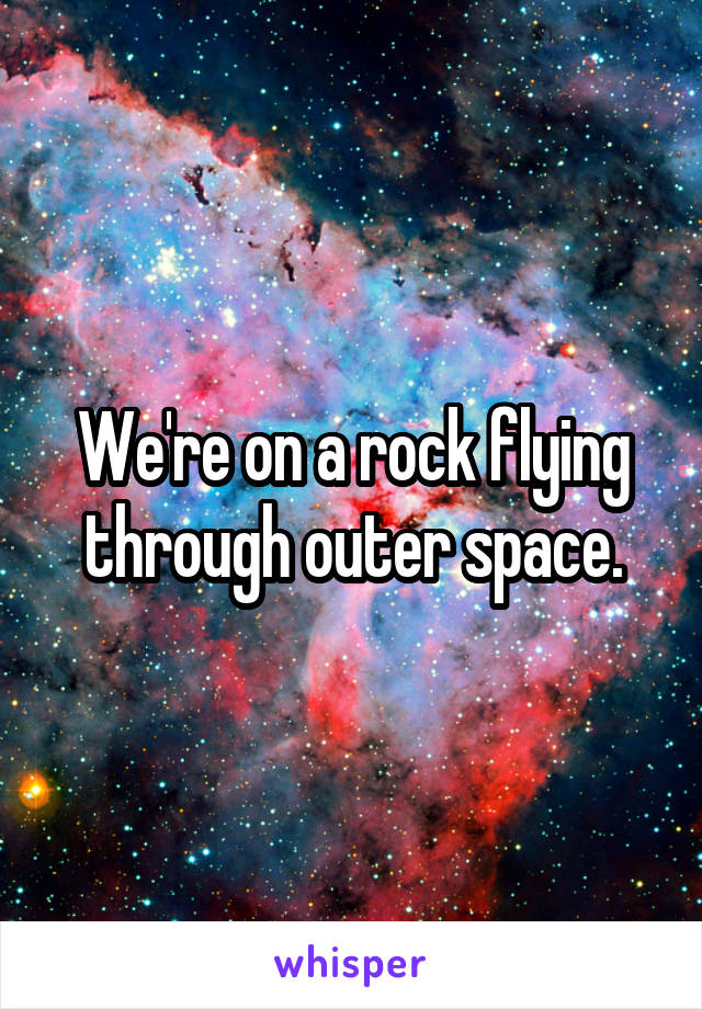 We're on a rock flying through outer space.