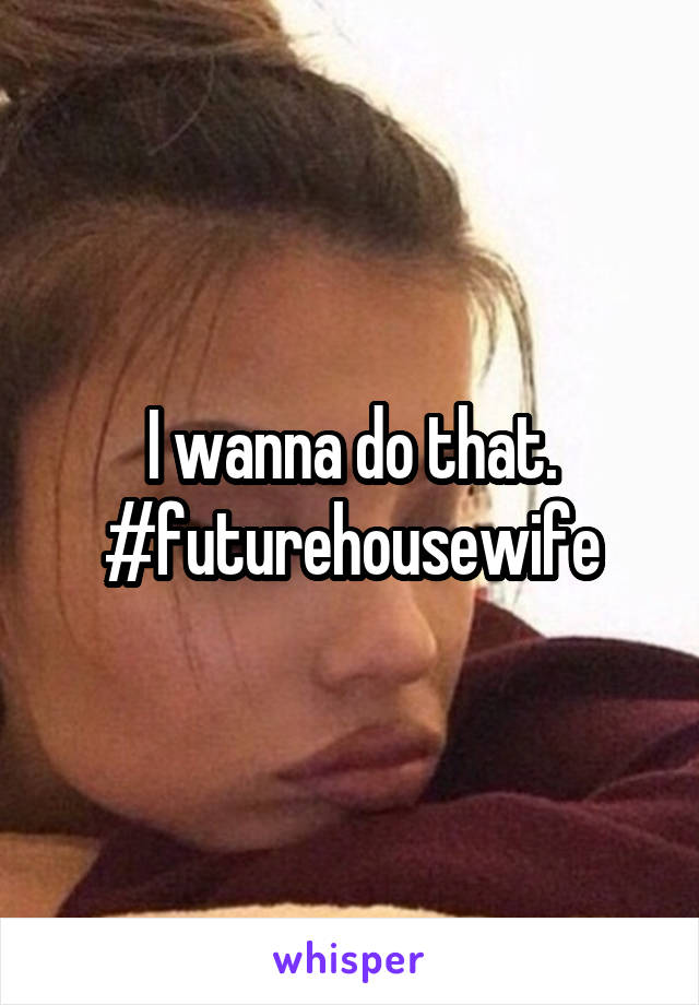 I wanna do that. #futurehousewife