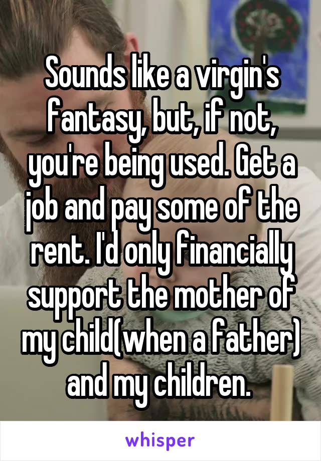 Sounds like a virgin's fantasy, but, if not, you're being used. Get a job and pay some of the rent. I'd only financially support the mother of my child(when a father) and my children. 