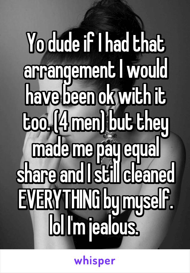 Yo dude if I had that arrangement I would have been ok with it too. (4 men) but they made me pay equal share and I still cleaned EVERYTHING by myself. lol I'm jealous. 