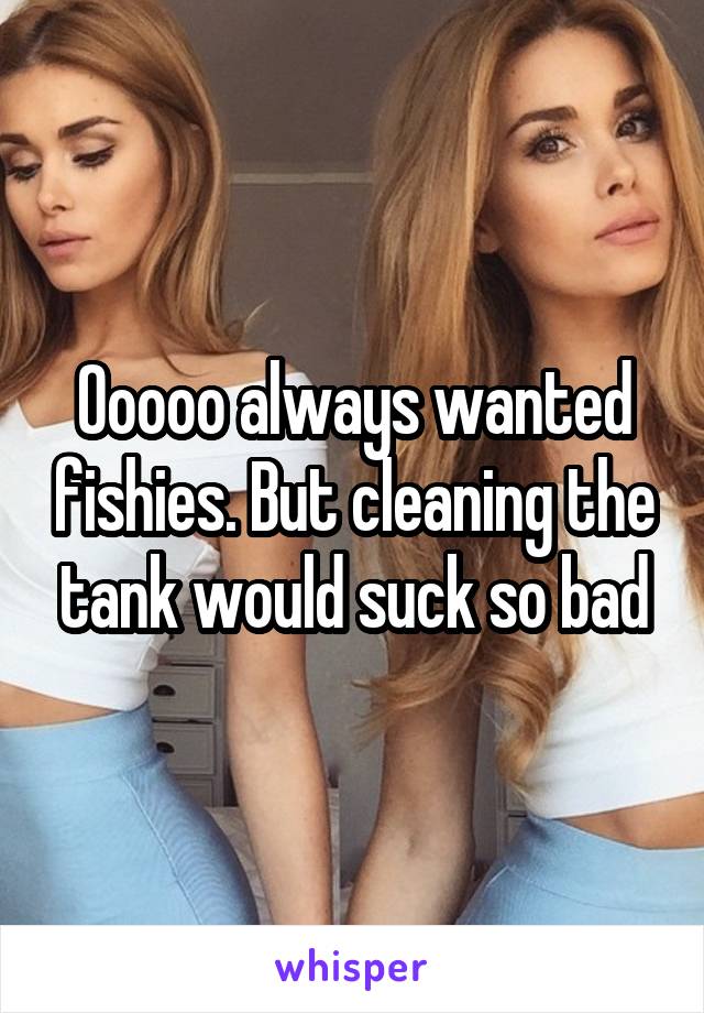 Ooooo always wanted fishies. But cleaning the tank would suck so bad