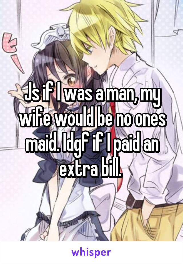 Js if I was a man, my wife would be no ones maid. Idgf if I paid an extra bill. 