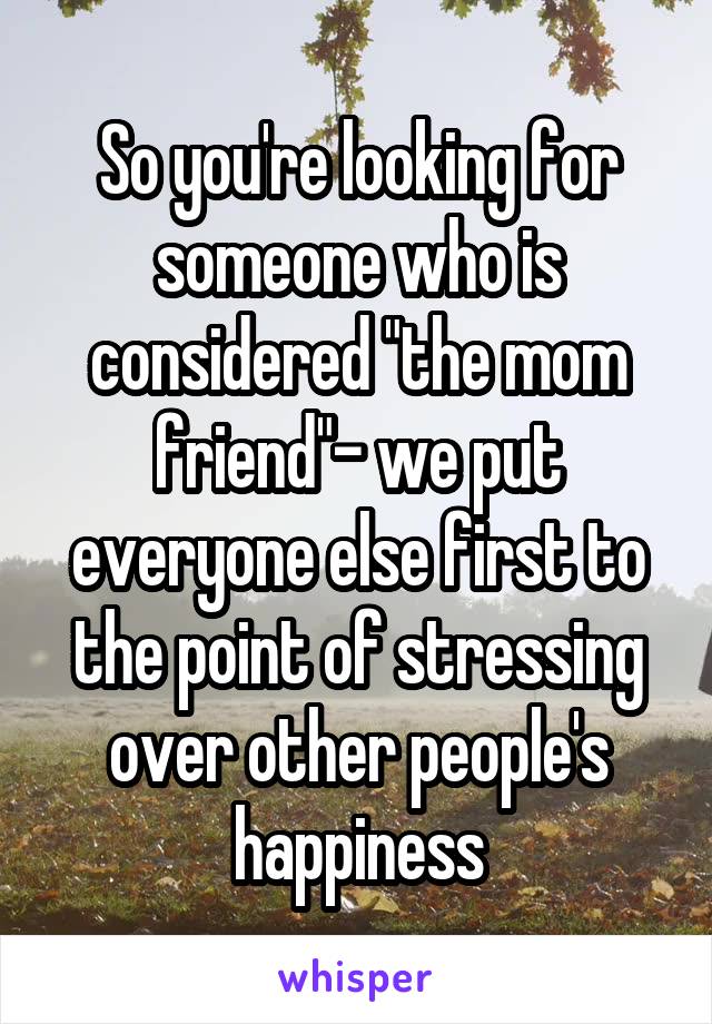 So you're looking for someone who is considered "the mom friend"- we put everyone else first to the point of stressing over other people's happiness