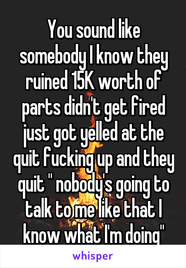 You sound like somebody I know they ruined 15K worth of parts didn't get fired just got yelled at the quit fucking up and they quit " nobody's going to talk to me like that I know what I'm doing"