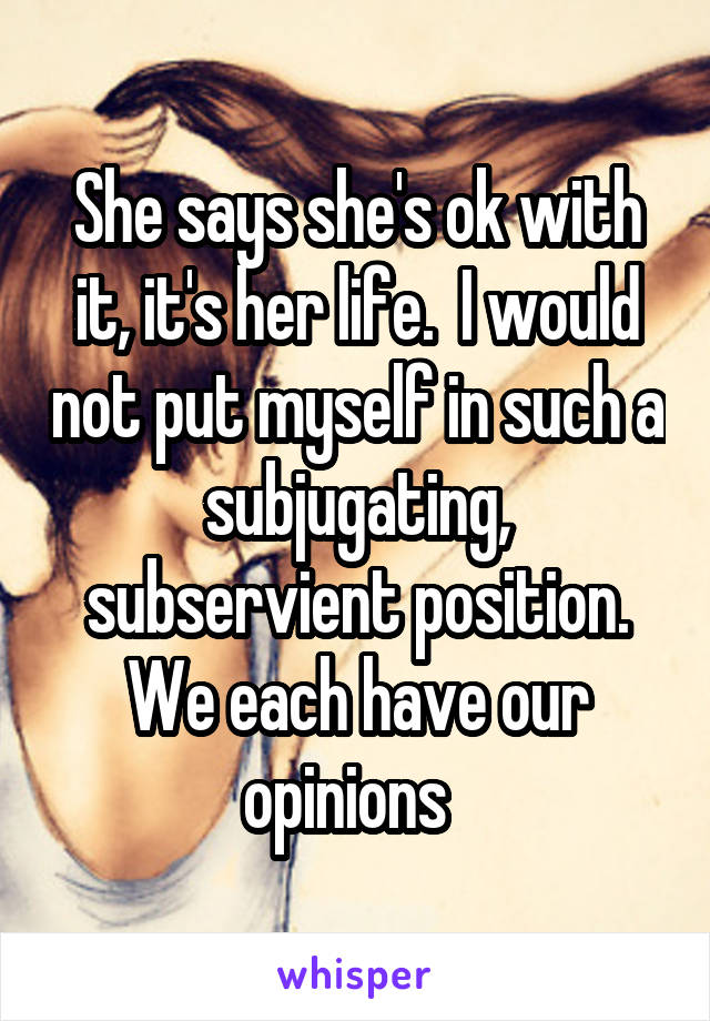 She says she's ok with it, it's her life.  I would not put myself in such a subjugating, subservient position. We each have our opinions  