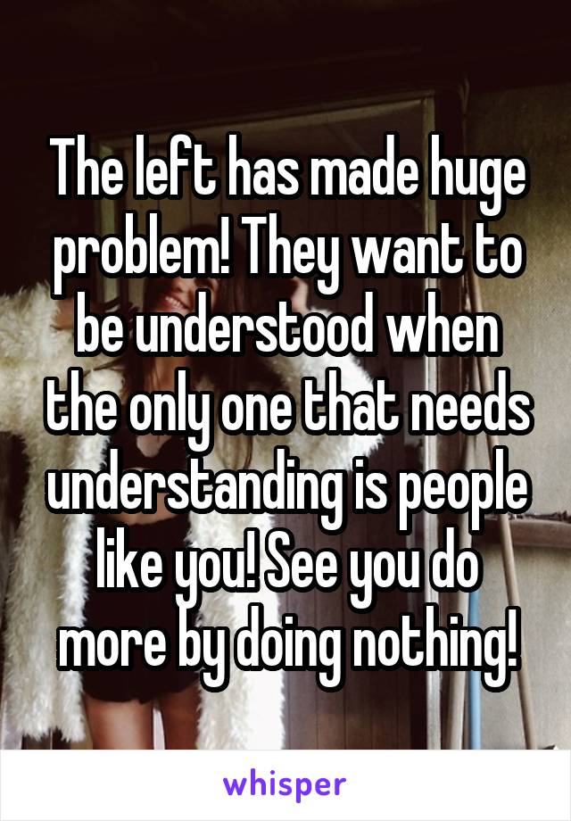 The left has made huge problem! They want to be understood when the only one that needs understanding is people like you! See you do more by doing nothing!