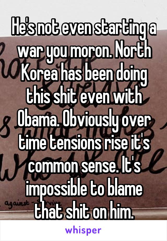 He's not even starting a war you moron. North Korea has been doing this shit even with Obama. Obviously over time tensions rise it's common sense. It's impossible to blame that shit on him.