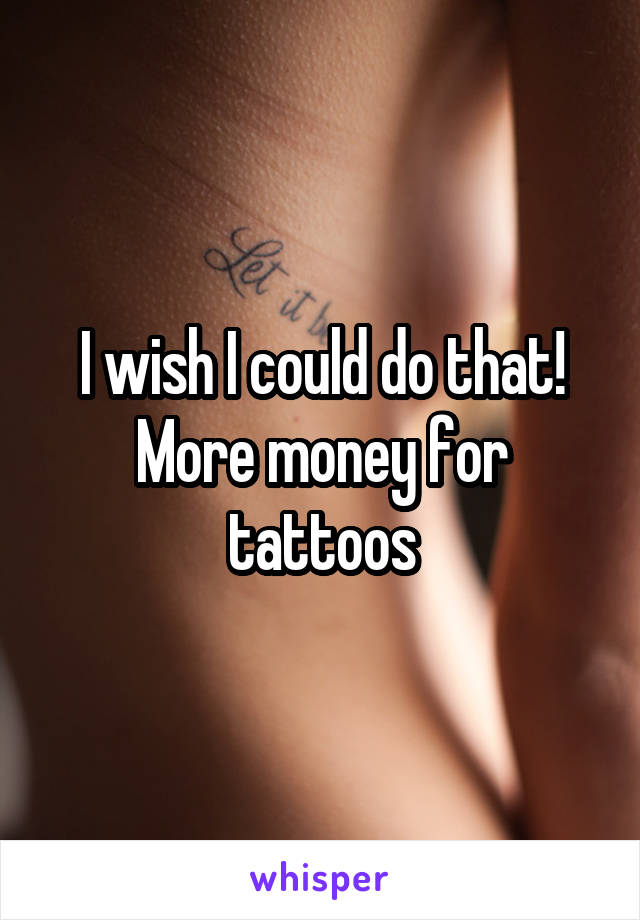 I wish I could do that! More money for tattoos