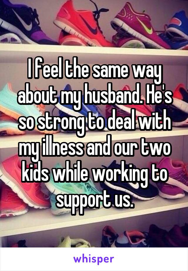 I feel the same way about my husband. He's so strong to deal with my illness and our two kids while working to support us.