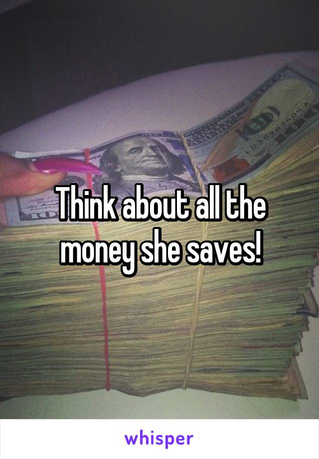 Think about all the money she saves!