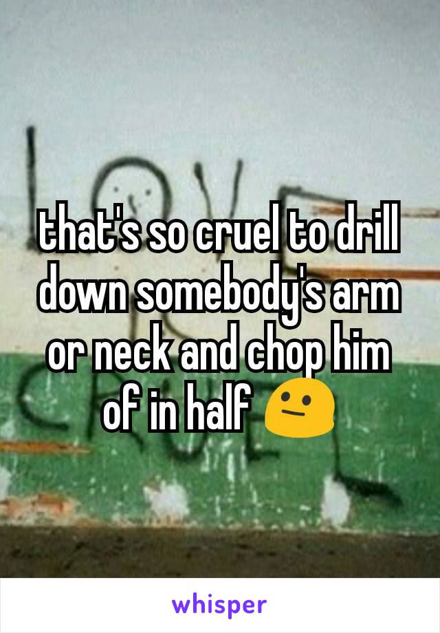 that's so cruel to drill down somebody's arm or neck and chop him of in half 😐