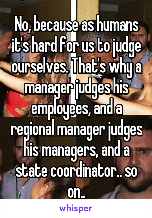 No, because as humans it's hard for us to judge ourselves. That's why a manager judges his employees, and a regional manager judges his managers, and a state coordinator.. so on..