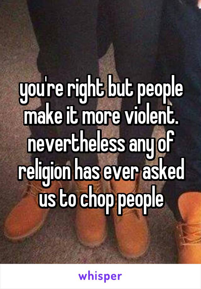 you're right but people make it more violent. nevertheless any of religion has ever asked us to chop people