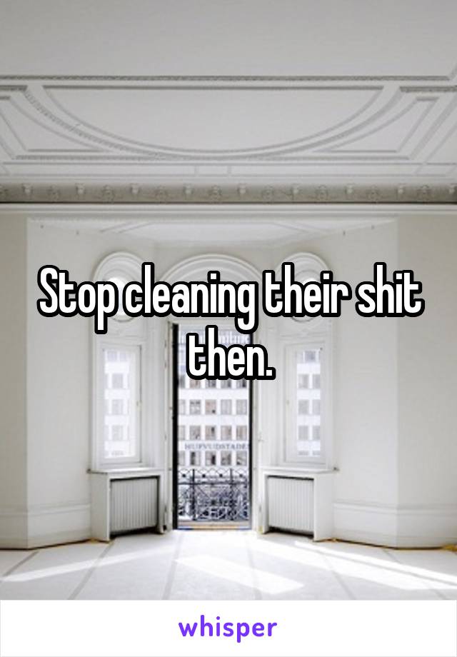 Stop cleaning their shit then.