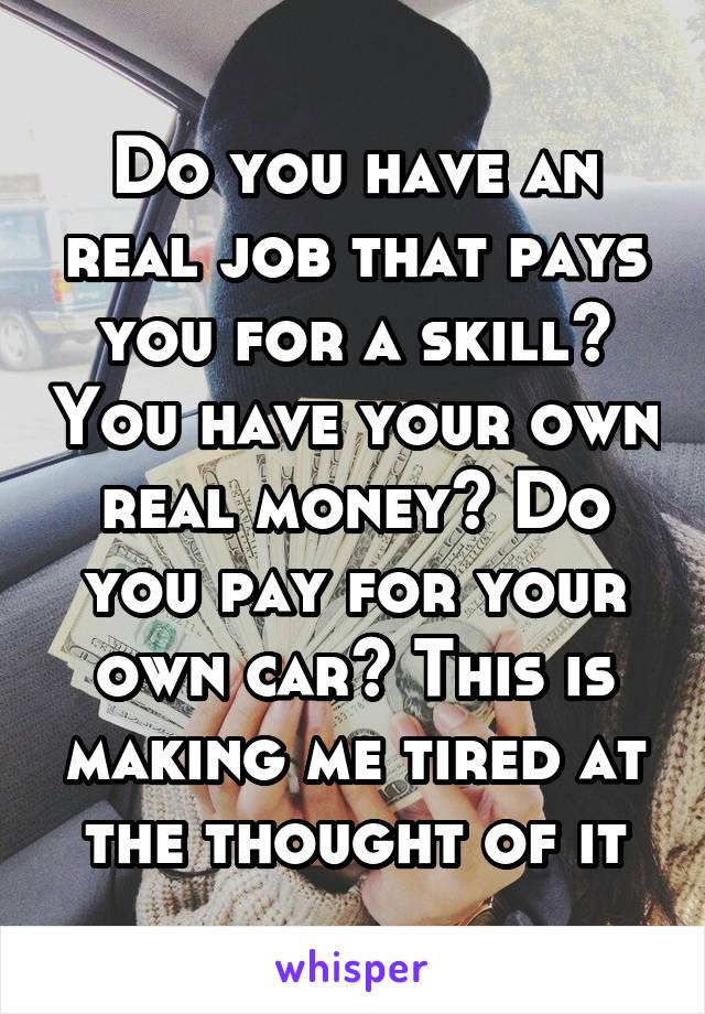 Do you have an real job that pays you for a skill? You have your own real money? Do you pay for your own car? This is making me tired at the thought of it