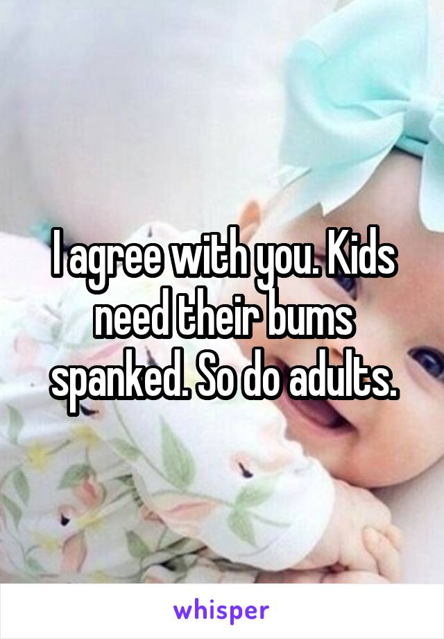 I agree with you. Kids need their bums spanked. So do adults.