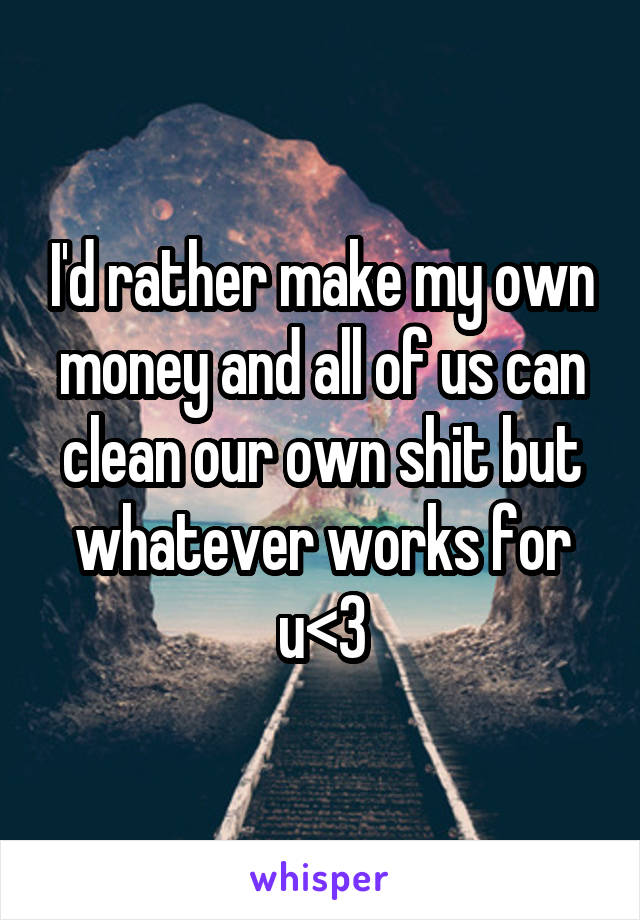 I'd rather make my own money and all of us can clean our own shit but whatever works for u<3