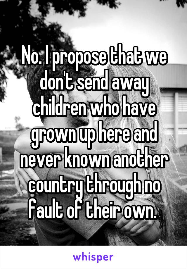 No. I propose that we don't send away children who have grown up here and never known another country through no fault of their own. 