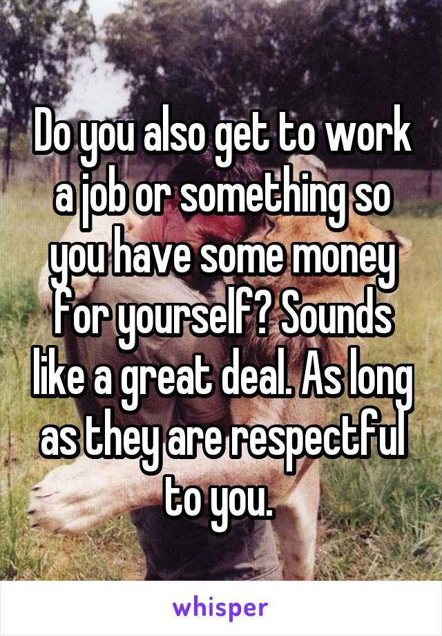 Do you also get to work a job or something so you have some money for yourself? Sounds like a great deal. As long as they are respectful to you. 