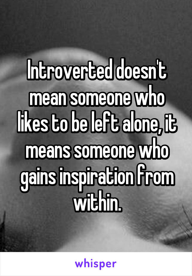 Introverted doesn't mean someone who likes to be left alone, it means someone who gains inspiration from within.
