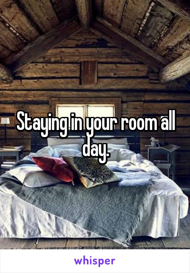 Staying in your room all day.