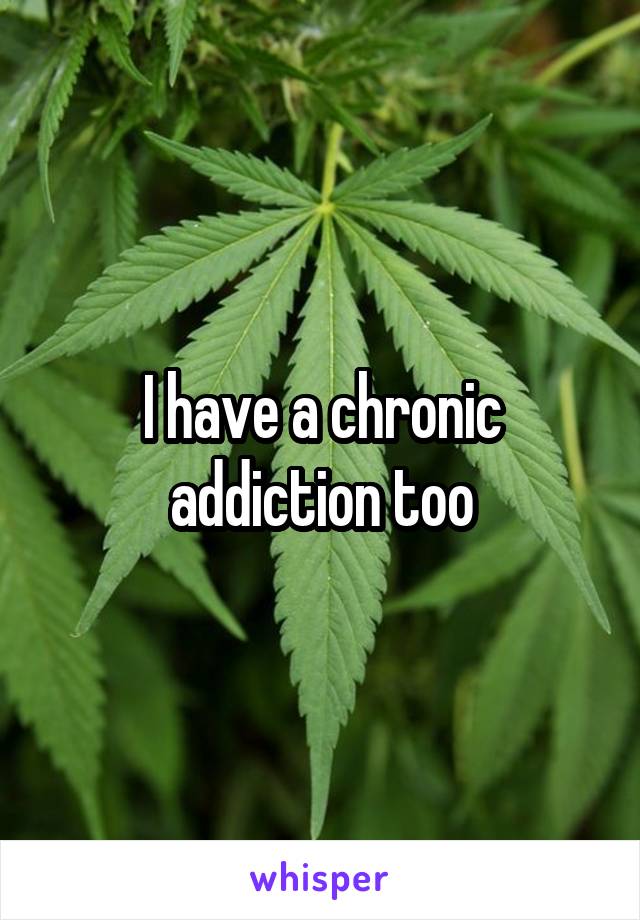 I have a chronic addiction too