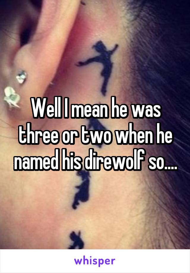 Well I mean he was three or two when he named his direwolf so....