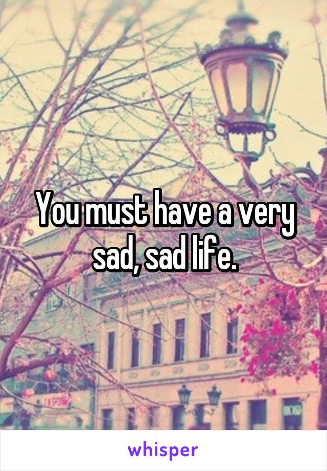 You must have a very sad, sad life.