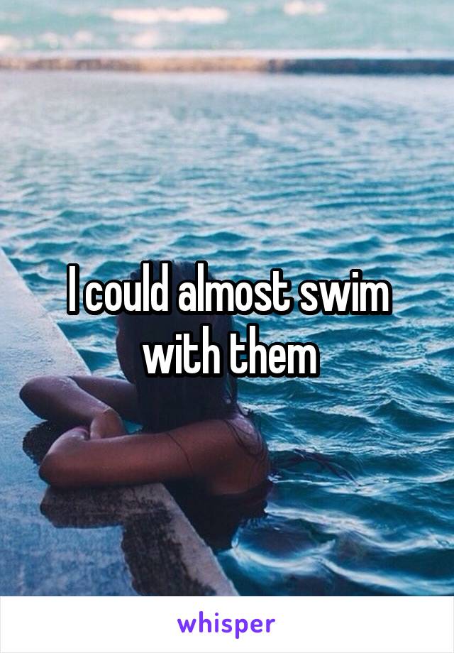 I could almost swim with them